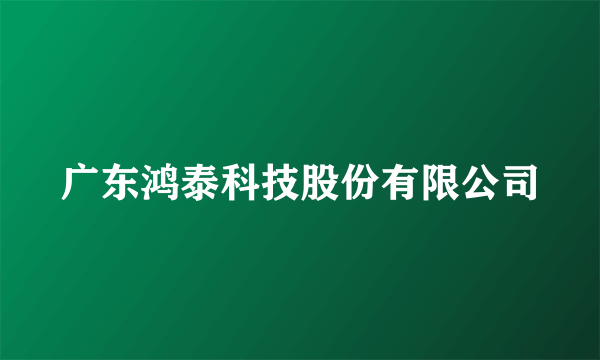 广东鸿泰科技股份有限公司