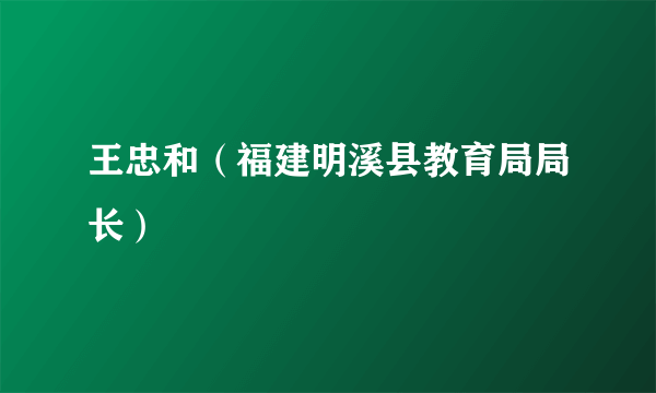 王忠和（福建明溪县教育局局长）