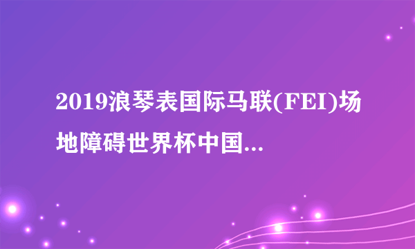 2019浪琴表国际马联(FEI)场地障碍世界杯中国联赛总决赛