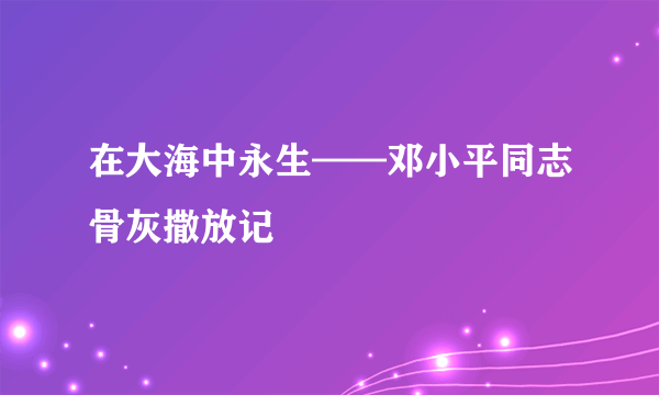 在大海中永生——邓小平同志骨灰撒放记