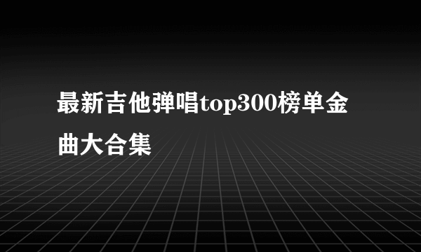 最新吉他弹唱top300榜单金曲大合集