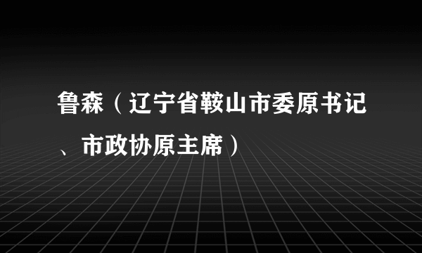 鲁森（辽宁省鞍山市委原书记、市政协原主席）