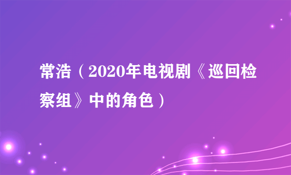 什么是常浩（2020年电视剧《巡回检察组》中的角色）