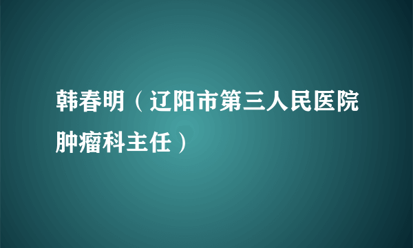 什么是韩春明（辽阳市第三人民医院肿瘤科主任）