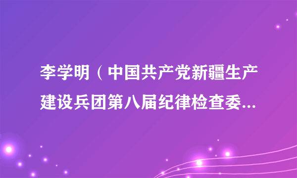 什么是李学明（中国共产党新疆生产建设兵团第八届纪律检查委员会委员）