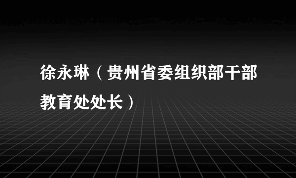 徐永琳（贵州省委组织部干部教育处处长）