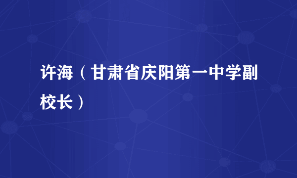 什么是许海（甘肃省庆阳第一中学副校长）