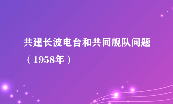 什么是共建长波电台和共同舰队问题（1958年）