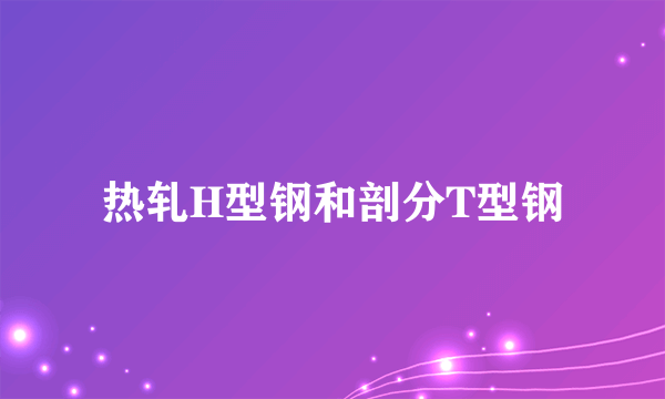 什么是热轧H型钢和剖分T型钢