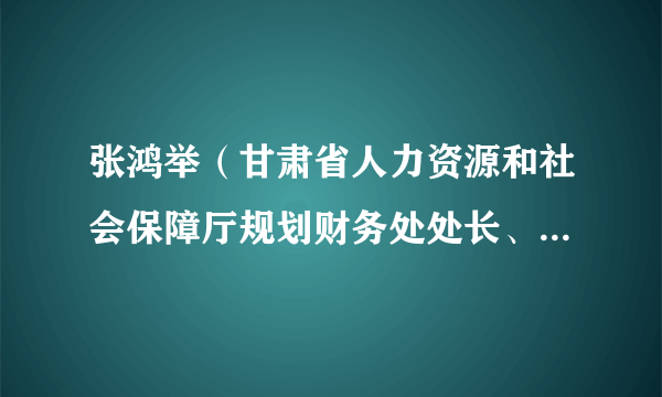 张鸿举（甘肃省人力资源和社会保障厅规划财务处处长、庆阳市人民政府副市长）