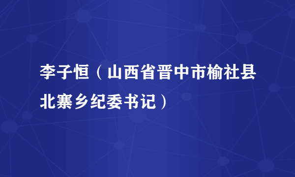 李子恒（山西省晋中市榆社县北寨乡纪委书记）