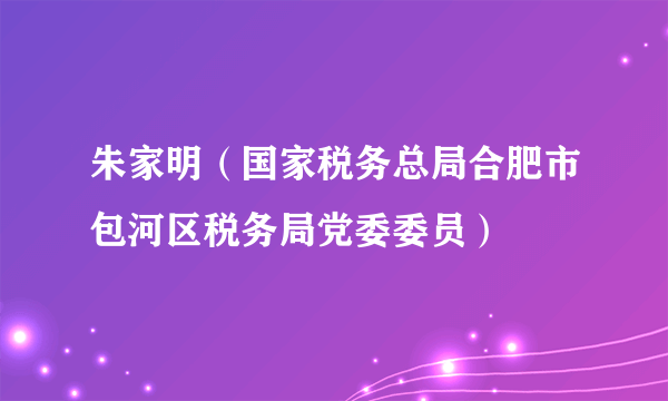 朱家明（国家税务总局合肥市包河区税务局党委委员）