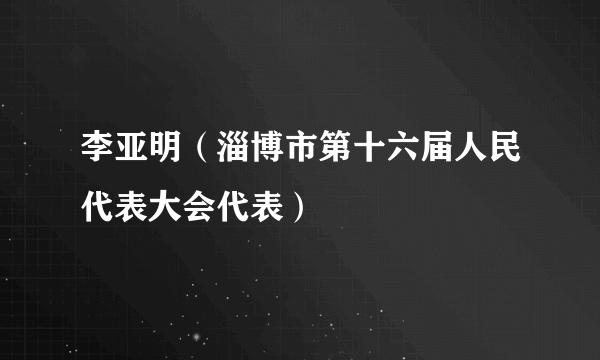 李亚明（淄博市第十六届人民代表大会代表）