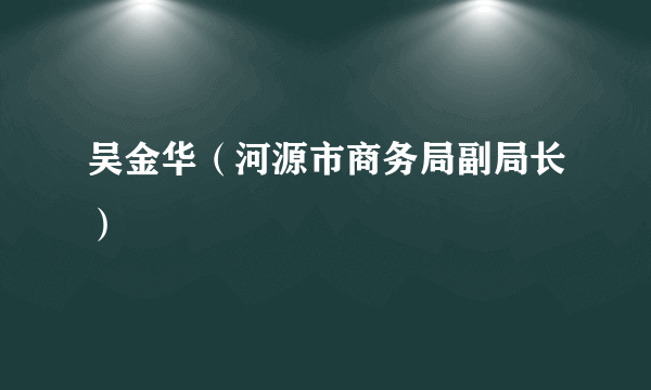 什么是吴金华（河源市商务局副局长）