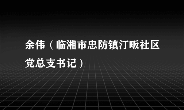 什么是余伟（临湘市忠防镇汀畈社区党总支书记）