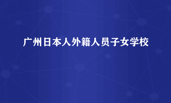 什么是广州日本人外籍人员子女学校