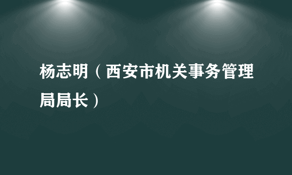 什么是杨志明（西安市机关事务管理局局长）