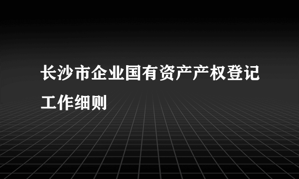 长沙市企业国有资产产权登记工作细则