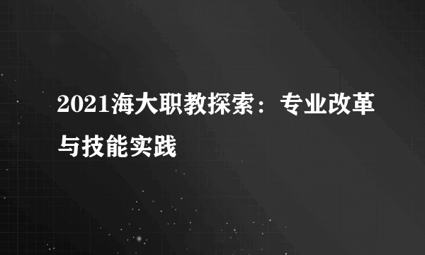 2021海大职教探索：专业改革与技能实践