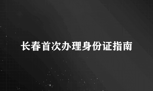 什么是长春首次办理身份证指南