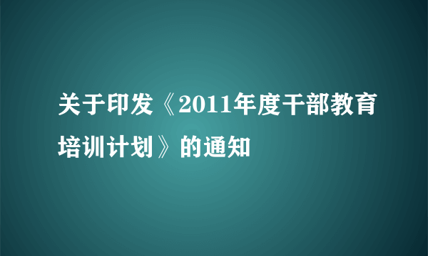 关于印发《2011年度干部教育培训计划》的通知