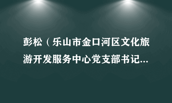 彭松（乐山市金口河区文化旅游开发服务中心党支部书记、主任）