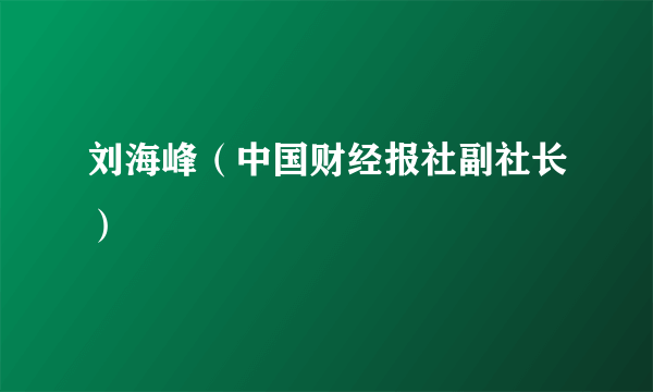 什么是刘海峰（中国财经报社副社长）