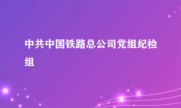 什么是中共中国铁路总公司党组纪检组