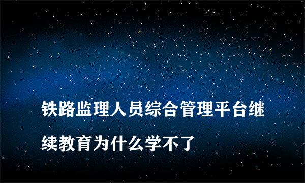 
铁路监理人员综合管理平台继续教育为什么学不了
