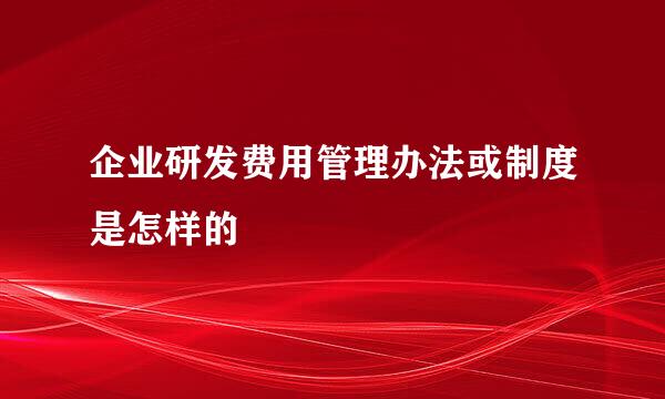 企业研发费用管理办法或制度是怎样的