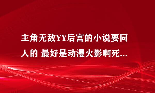 主角无敌YY后宫的小说要同人的 最好是动漫火影啊死神的 要NB无敌后宫的哦 谢谢了 (*^__^*)