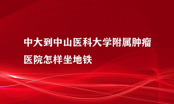 中大到中山医科大学附属肿瘤医院怎样坐地铁