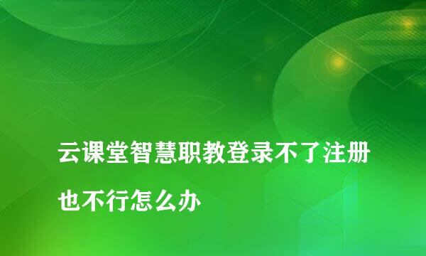 
云课堂智慧职教登录不了注册也不行怎么办
