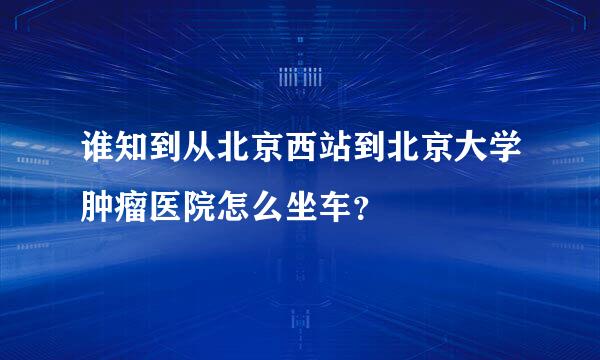 谁知到从北京西站到北京大学肿瘤医院怎么坐车？