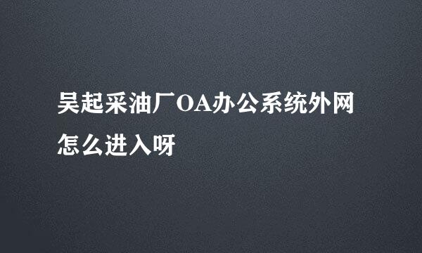 吴起采油厂OA办公系统外网怎么进入呀