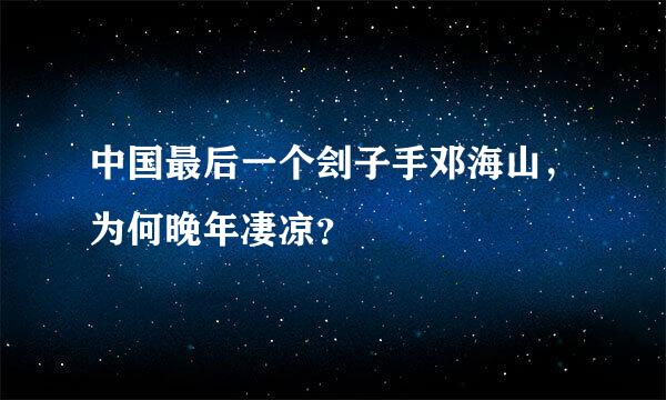 中国最后一个刽子手邓海山，为何晚年凄凉？