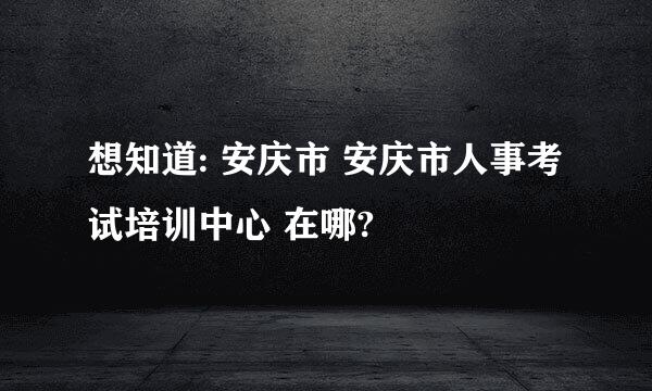 想知道: 安庆市 安庆市人事考试培训中心 在哪?