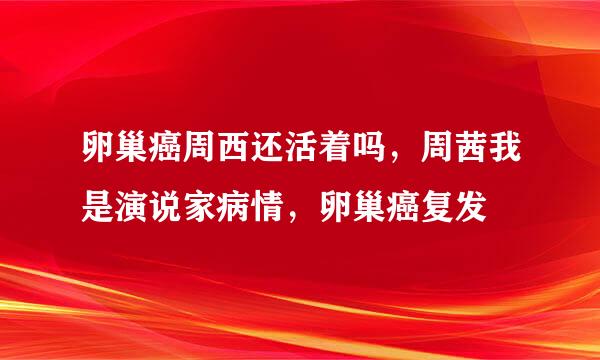 卵巢癌周西还活着吗，周茜我是演说家病情，卵巢癌复发