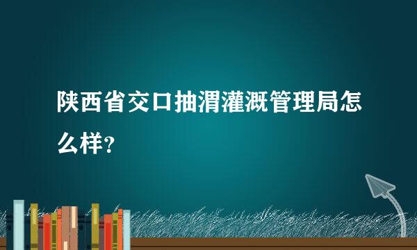 陕西省交口抽渭灌溉管理局怎么样？