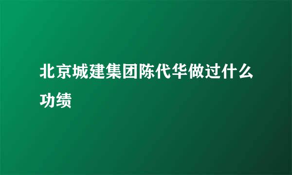 北京城建集团陈代华做过什么功绩