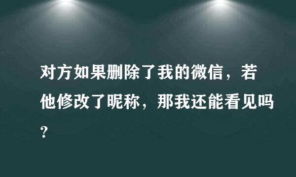 对方如果删除了我的微信，若他修改了昵称，那我还能看见吗？