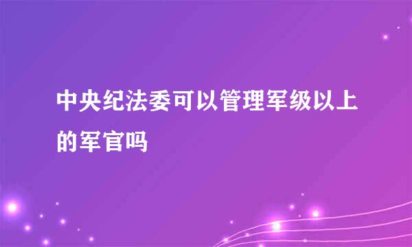 中央纪法委可以管理军级以上的军官吗