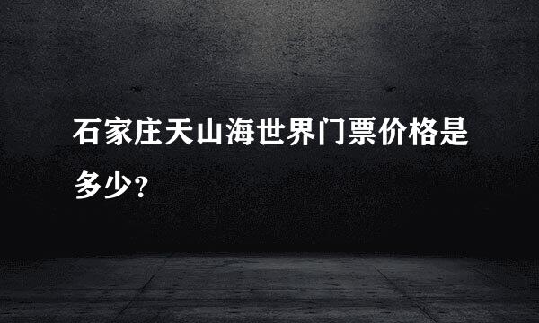 石家庄天山海世界门票价格是多少？