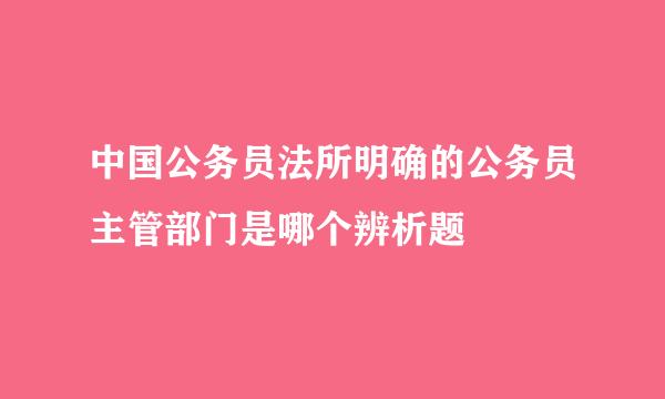 中国公务员法所明确的公务员主管部门是哪个辨析题