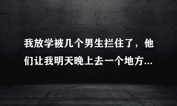 我放学被几个男生拦住了，他们让我明天晚上去一个地方找他们，只能自己去，我是个女生， 该怎么办啊