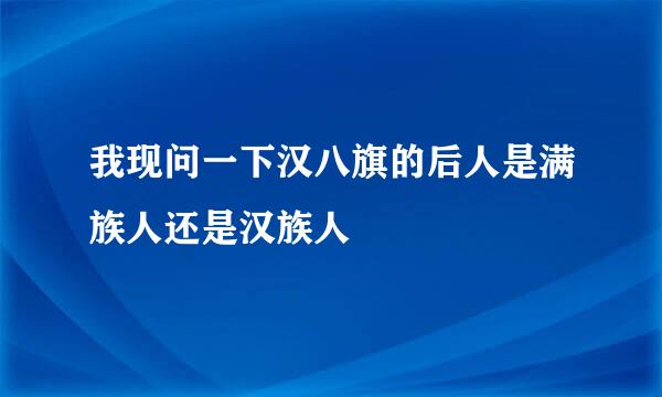 我现问一下汉八旗的后人是满族人还是汉族人