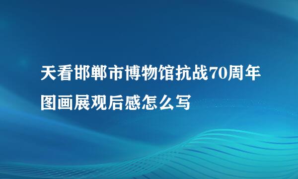 天看邯郸市博物馆抗战70周年图画展观后感怎么写