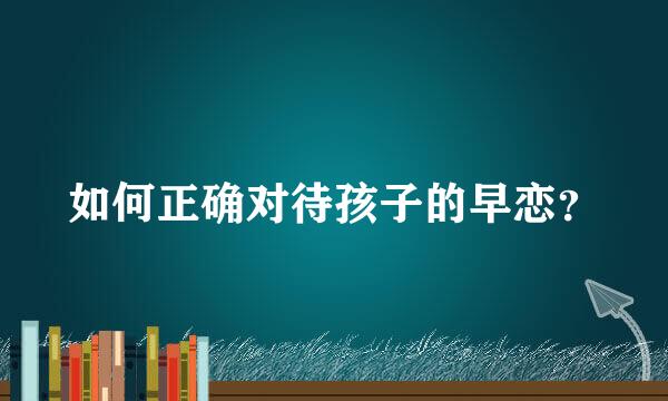 如何正确对待孩子的早恋？