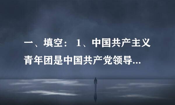 一、填空： 1、中国共产主义青年团是中国共产党领导的 、是 的学校，是中国共产党的 。 2 、年龄在 以上 