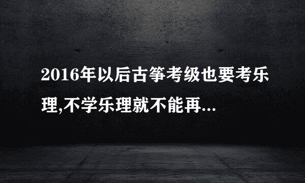 2016年以后古筝考级也要考乐理,不学乐理就不能再考级了,是这样吗?·